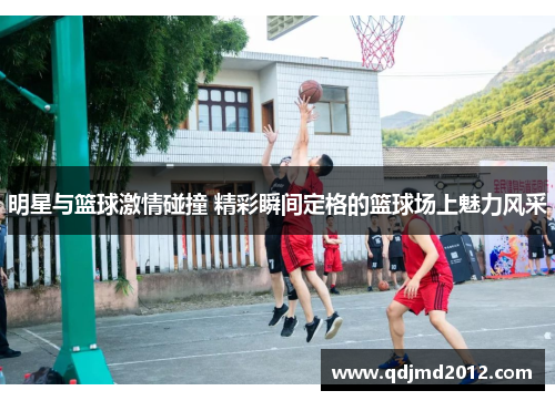 明星与篮球激情碰撞 精彩瞬间定格的篮球场上魅力风采