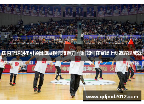 国内篮球明星引领风潮展现竞技魅力 他们如何在赛场上创造辉煌成就