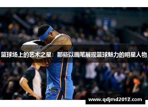 篮球场上的艺术之星：那些以画笔展现篮球魅力的明星人物