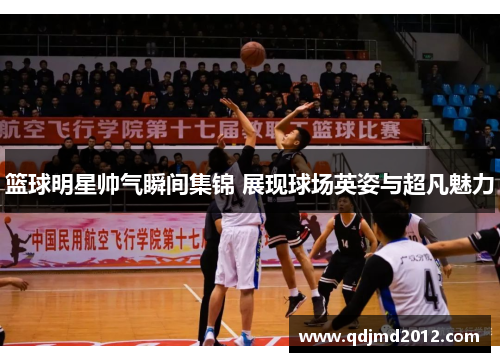篮球明星帅气瞬间集锦 展现球场英姿与超凡魅力