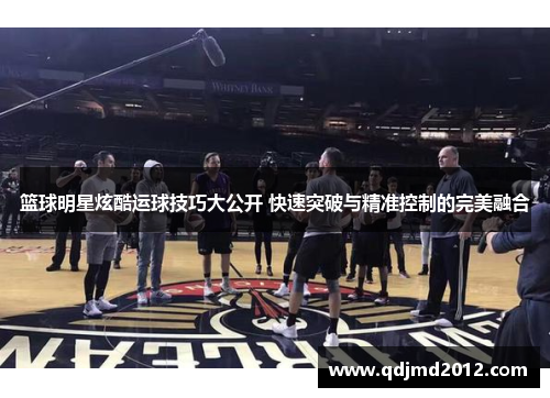 篮球明星炫酷运球技巧大公开 快速突破与精准控制的完美融合