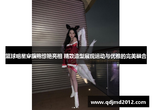 篮球明星穿旗袍惊艳亮相 精致造型展现运动与优雅的完美融合